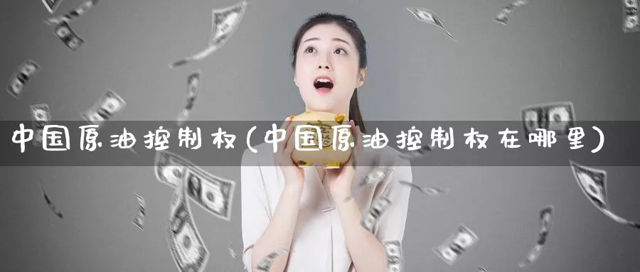 中国原油控制权(中国原油控制权在哪里)_https://www.wenchangxx.com_国际期货_第1张