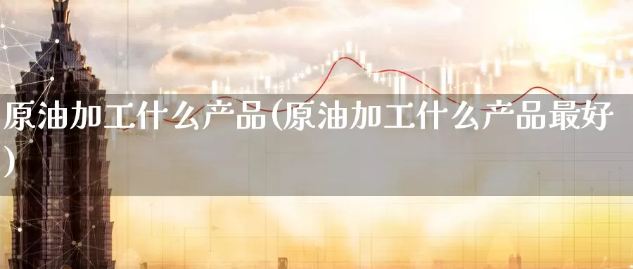 原油加工什么产品(原油加工什么产品最好)_https://www.wenchangxx.com_德指期货_第1张