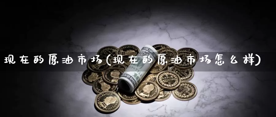现在的原油市场(现在的原油市场怎么样)_期货行情_第1张_国际期货交易平台 现在的原油市场(现在的原油市场怎么样)_https://www.wenchangxx.com_期货行情_第1张