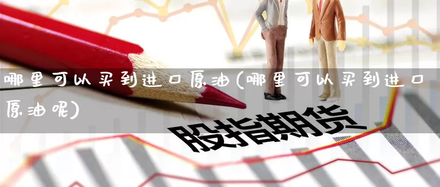 哪里可以买到进口原油(哪里可以买到进口原油呢)_https://www.wenchangxx.com_期货行情_第1张