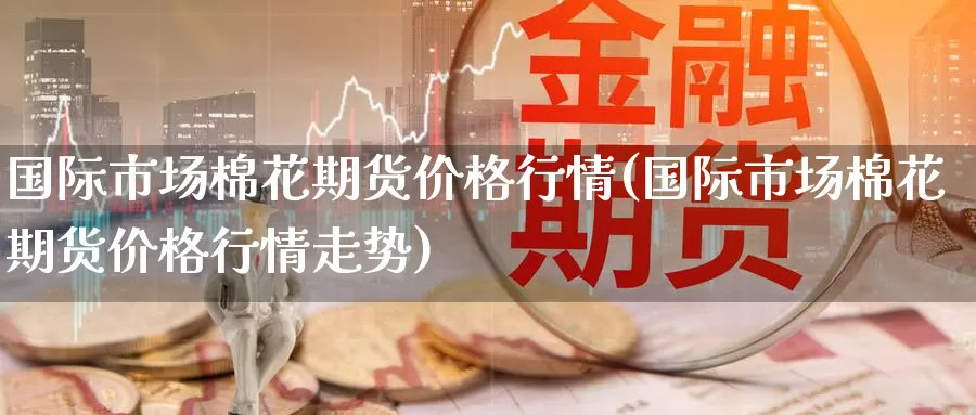 国际市场棉花期货价格行情(国际市场棉花期货价格行情走势)_https://www.wenchangxx.com_期货平台_第1张