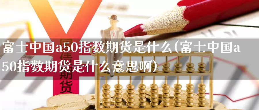 富士中国a50指数期货是什么(富士中国a50指数期货是什么意思啊)_https://www.wenchangxx.com_国际期货_第1张