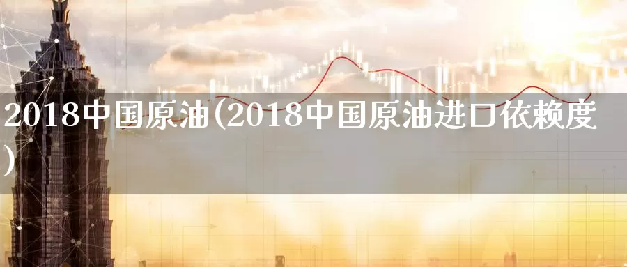 2018中国原油(2018中国原油进口依赖度)_https://www.wenchangxx.com_德指期货_第1张