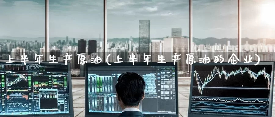 上半年生产原油(上半年生产原油的企业)_https://www.wenchangxx.com_期货行情_第1张