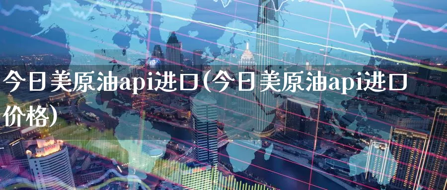 今日美原油api进口(今日美原油api进口价格)_https://www.wenchangxx.com_国际期货_第1张