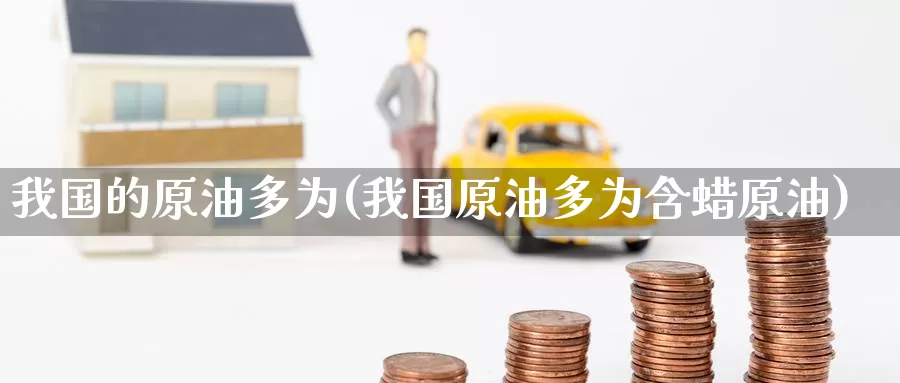 我国的原油多为(我国原油多为含蜡原油)_https://www.wenchangxx.com_期货平台_第1张