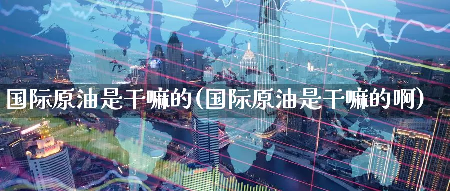 国际原油是干嘛的(国际原油是干嘛的啊)_国际期货_第1张_国际期货交易平台 国际原油是干嘛的(国际原油是干嘛的啊)_https://www.wenchangxx.com_国际期货_第1张