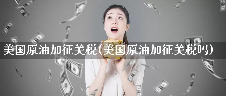 美国原油加征关税(美国原油加征关税吗)_https://www.wenchangxx.com_期货行情_第1张