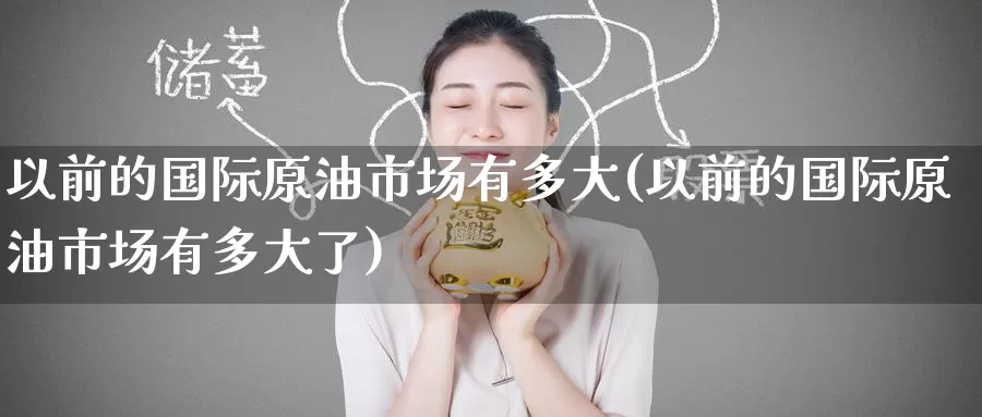 以前的国际原油市场有多大(以前的国际原油市场有多大了)_https://www.wenchangxx.com_国际期货_第1张