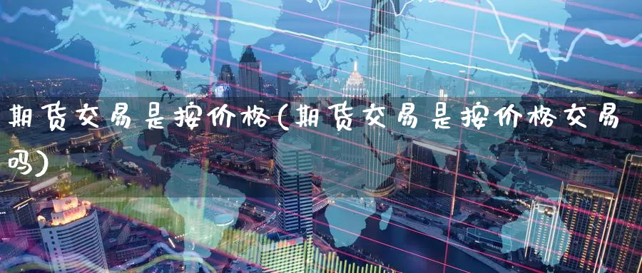 期货交易是按价格(期货交易是按价格交易吗)_https://www.wenchangxx.com_国际期货_第1张