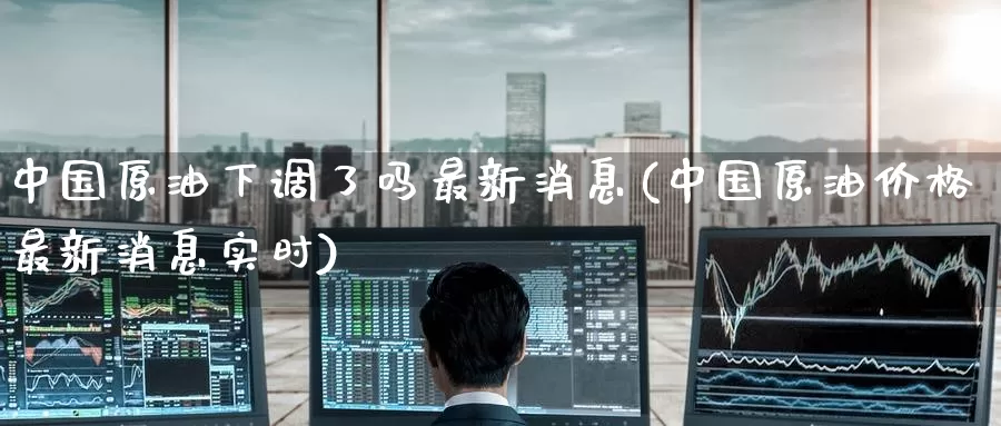 中国原油下调了吗最新消息(中国原油价格最新消息实时)_https://www.wenchangxx.com_期货行情_第1张