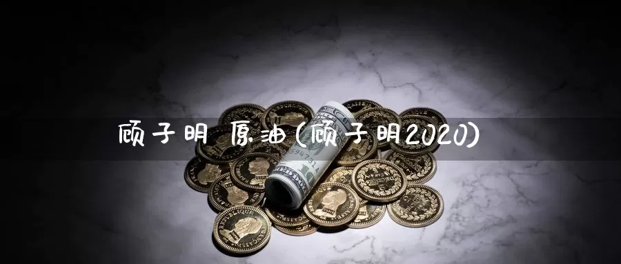 顾子明 原油(顾子明2020)_https://www.wenchangxx.com_期货平台_第1张
