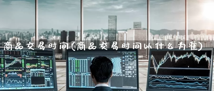商品交易时间(商品交易时间以什么为准)_https://www.wenchangxx.com_国际期货_第1张