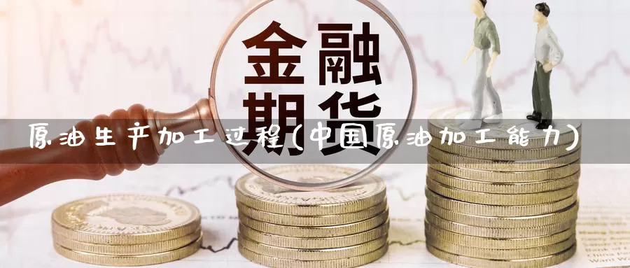 原油生产加工过程(中国原油加工能力)_https://www.wenchangxx.com_期货平台_第1张