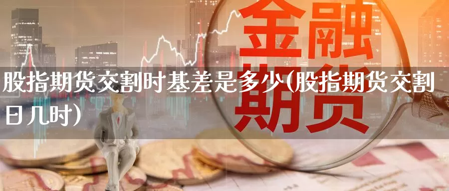 股指期货交割时基差是多少(股指期货交割日几时)_https://www.wenchangxx.com_期货平台_第1张