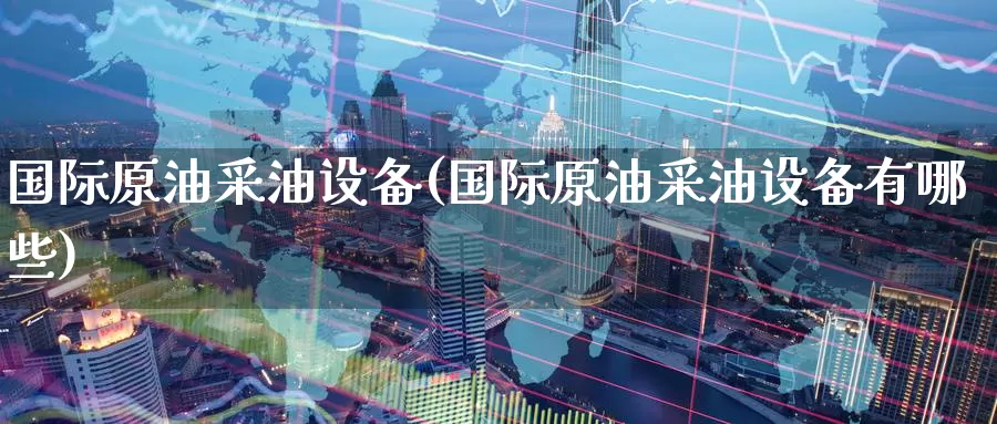 国际原油采油设备(国际原油采油设备有哪些)_https://www.wenchangxx.com_期货平台_第1张