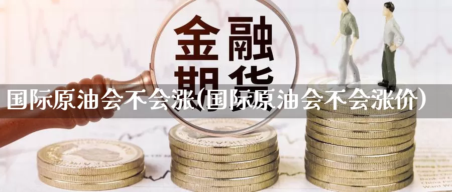 国际原油会不会涨(国际原油会不会涨价)_https://www.wenchangxx.com_期货平台_第1张