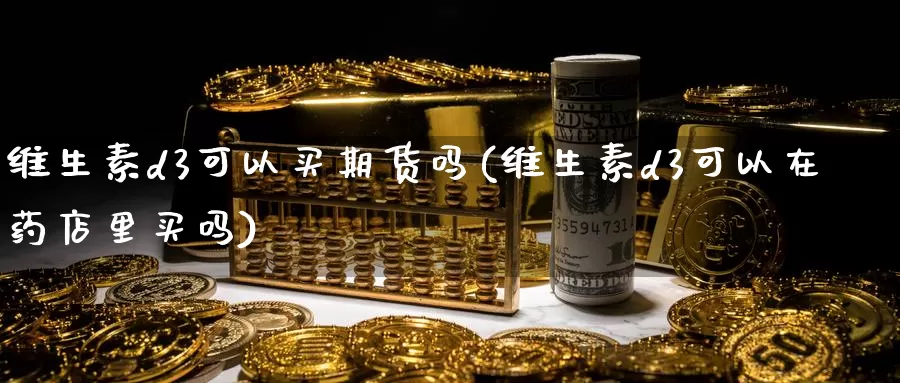 维生素d3可以买期货吗(维生素d3可以在药店里买吗)_https://www.wenchangxx.com_期货行情_第1张