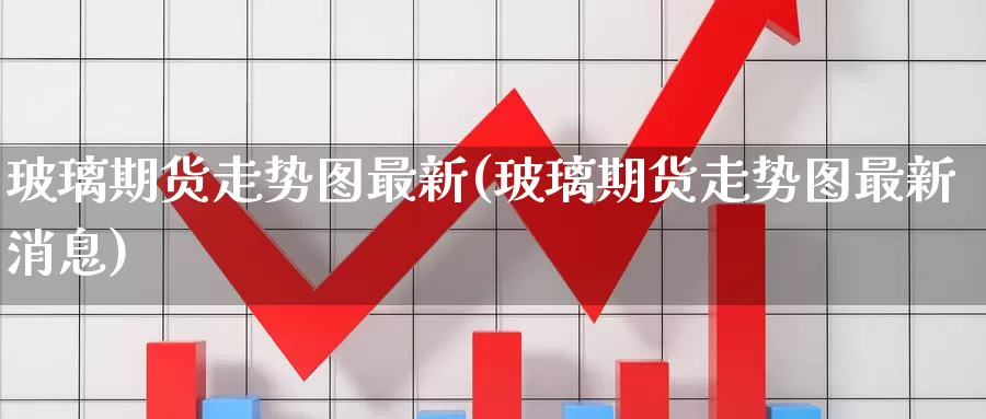 玻璃期货走势图最新(玻璃期货走势图最新消息)_https://www.wenchangxx.com_国际期货_第1张