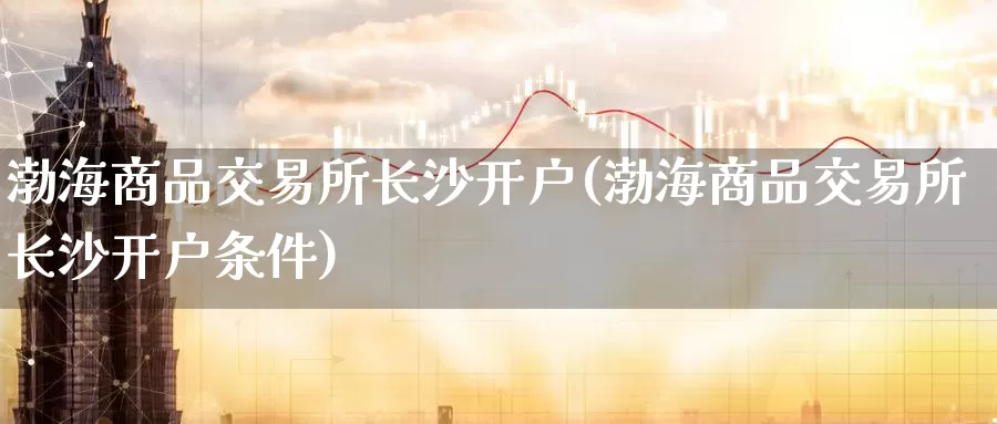 渤海商品交易所长沙开户(渤海商品交易所长沙开户条件)_https://www.wenchangxx.com_期货行情_第1张