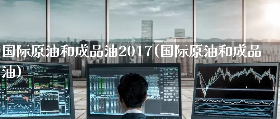 国际原油和成品油2017(国际原油和成品油)_https://www.wenchangxx.com_国际期货_第1张