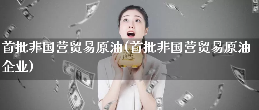 首批非国营贸易原油(首批非国营贸易原油企业)_https://www.wenchangxx.com_德指期货_第1张