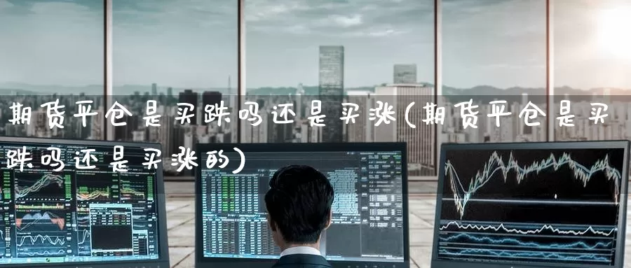 期货平仓是买跌吗还是买涨(期货平仓是买跌吗还是买涨的)_https://www.wenchangxx.com_期货行情_第1张