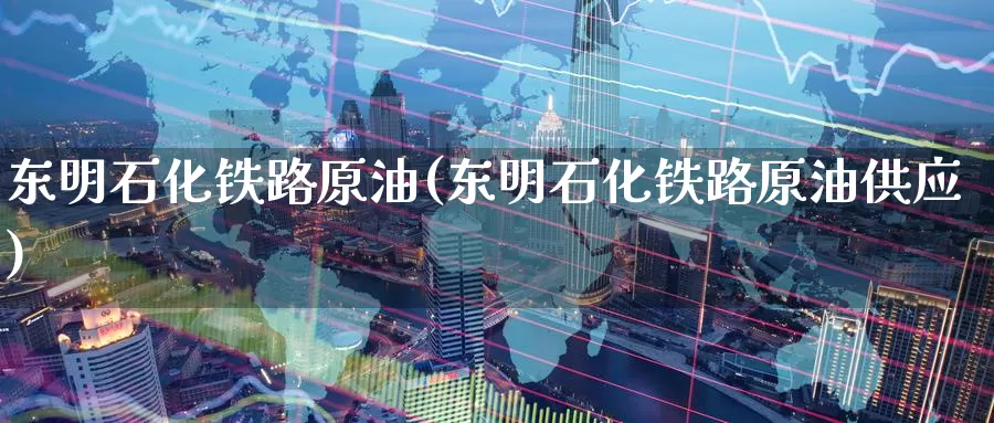东明石化铁路原油(东明石化铁路原油供应)_https://www.wenchangxx.com_期货平台_第1张