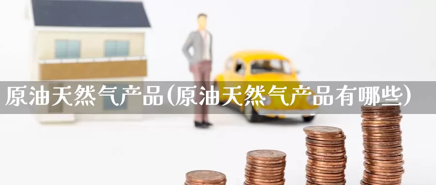 原油天然气产品(原油天然气产品有哪些)_https://www.wenchangxx.com_期货行情_第1张