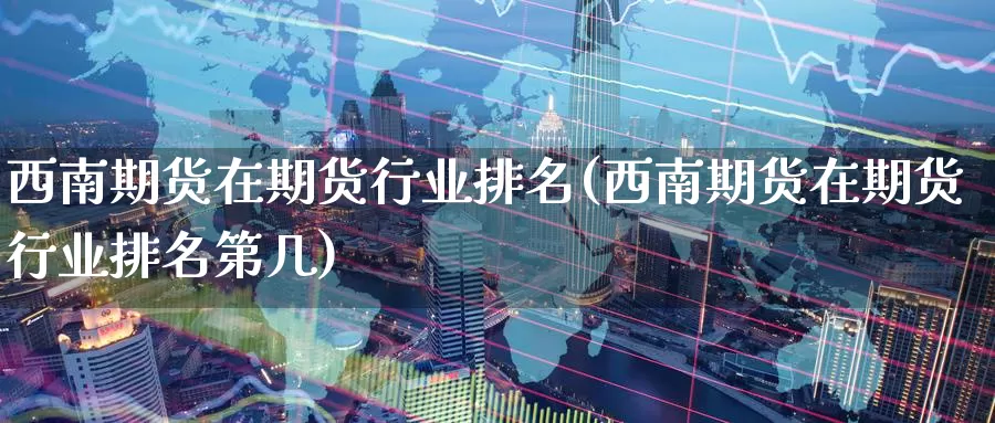 西南期货在期货行业排名(西南期货在期货行业排名第几)_https://www.wenchangxx.com_期货平台_第1张