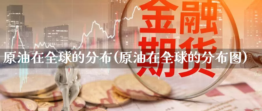 原油在全球的分布(原油在全球的分布图)_https://www.wenchangxx.com_国际期货_第1张