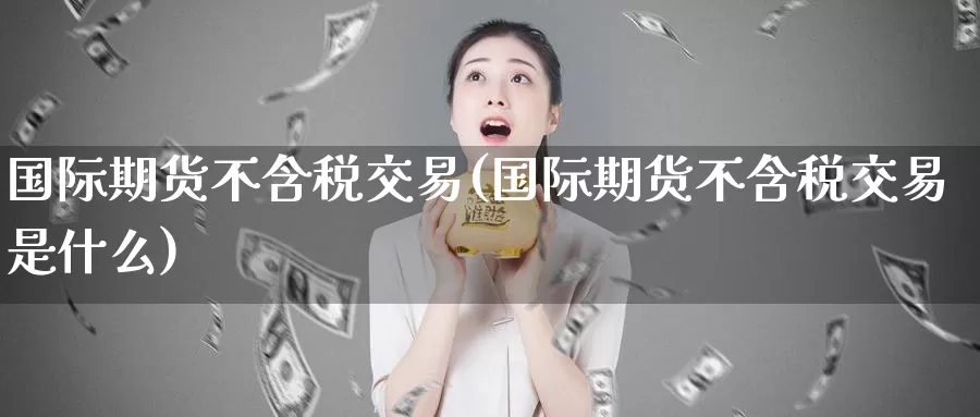 国际期货不含税交易(国际期货不含税交易是什么)_期货行情_第1张_国际期货交易平台 国际期货不含税交易(国际期货不含税交易是什么)_https://www.wenchangxx.com_期货行情_第1张
