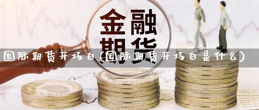 国际期货开场白(国际期货开场白是什么)_https://www.wenchangxx.com_期货平台_第1张