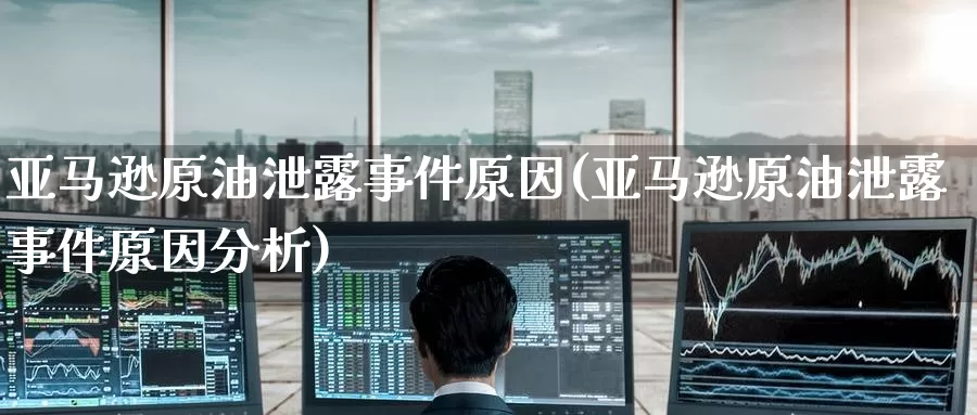 亚马逊原油泄露事件原因(亚马逊原油泄露事件原因分析)_https://www.wenchangxx.com_期货平台_第1张
