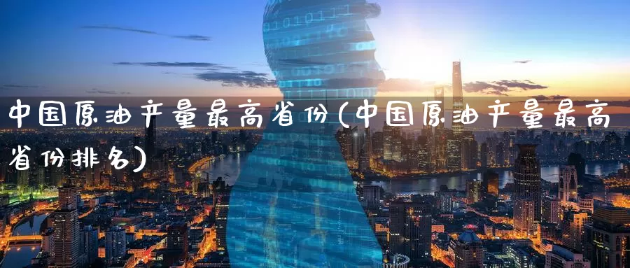 中国原油产量最高省份(中国原油产量最高省份排名)_https://www.wenchangxx.com_期货行情_第1张
