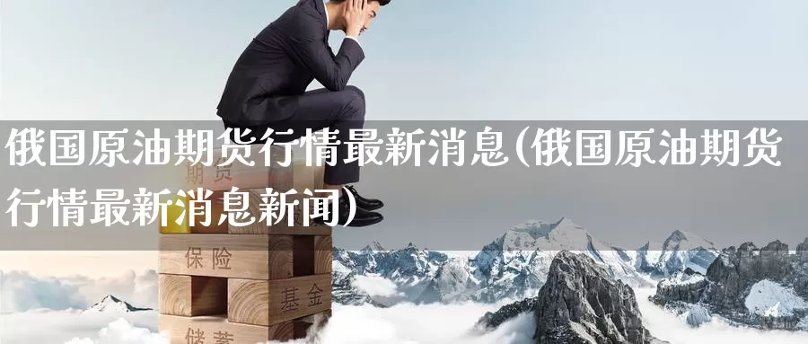 俄国原油期货行情最新消息(俄国原油期货行情最新消息新闻)_https://www.wenchangxx.com_期货行情_第1张