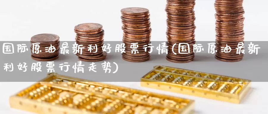 国际原油最新利好股票行情(国际原油最新利好股票行情走势)_https://www.wenchangxx.com_期货行情_第1张
