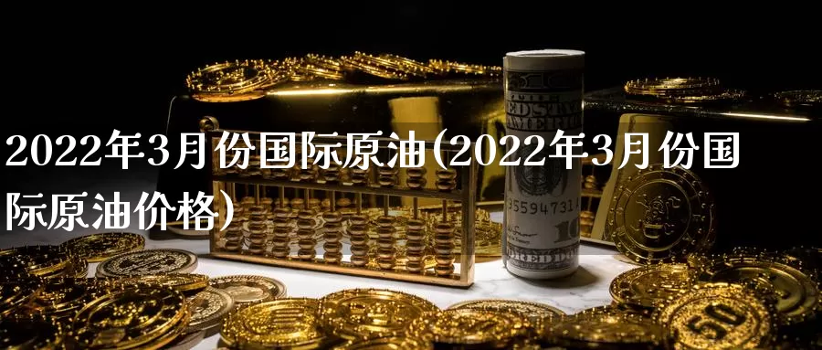 2022年3月份国际原油(2022年3月份国际原油价格)_https://www.wenchangxx.com_期货行情_第1张