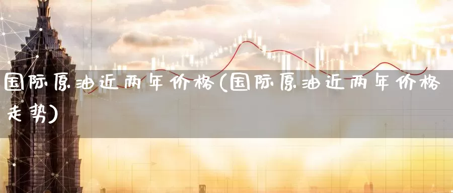 国际原油近两年价格(国际原油近两年价格走势)_https://www.wenchangxx.com_期货平台_第1张