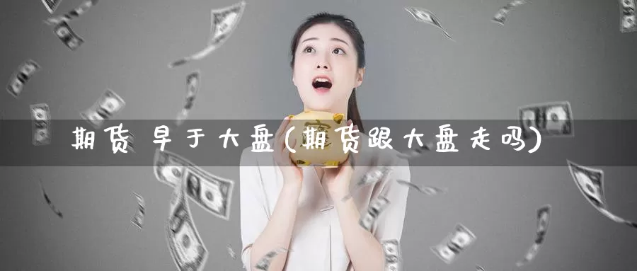 期货 早于大盘(期货跟大盘走吗)_https://www.wenchangxx.com_国际期货_第1张