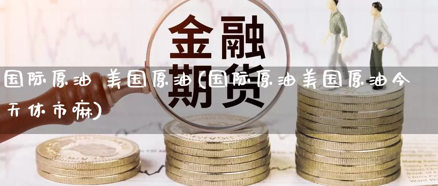 国际原油 美国原油(国际原油美国原油今天休市嘛)_https://www.wenchangxx.com_期货平台_第1张