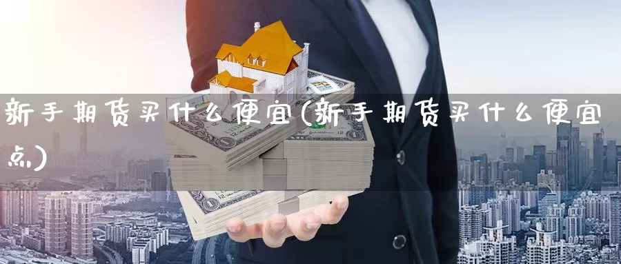 新手期货买什么便宜(新手期货买什么便宜点)_国际期货_第1张_国际期货交易平台 新手期货买什么便宜(新手期货买什么便宜点)_https://www.wenchangxx.com_国际期货_第1张