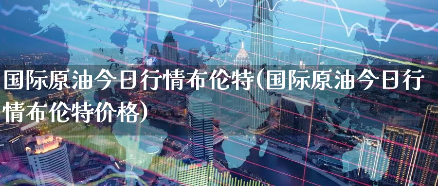 国际原油今日行情布伦特(国际原油今日行情布伦特价格)_https://www.wenchangxx.com_期货平台_第1张