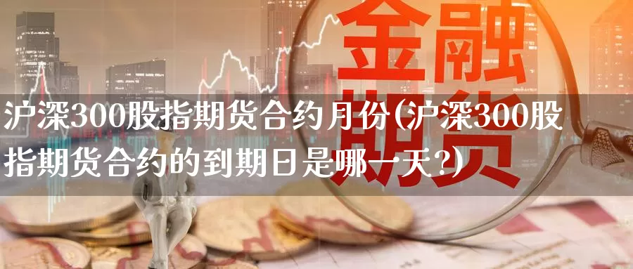 沪深300股指期货合约月份(沪深300股指期货合约的到期日是哪一天?)_https://www.wenchangxx.com_期货平台_第1张