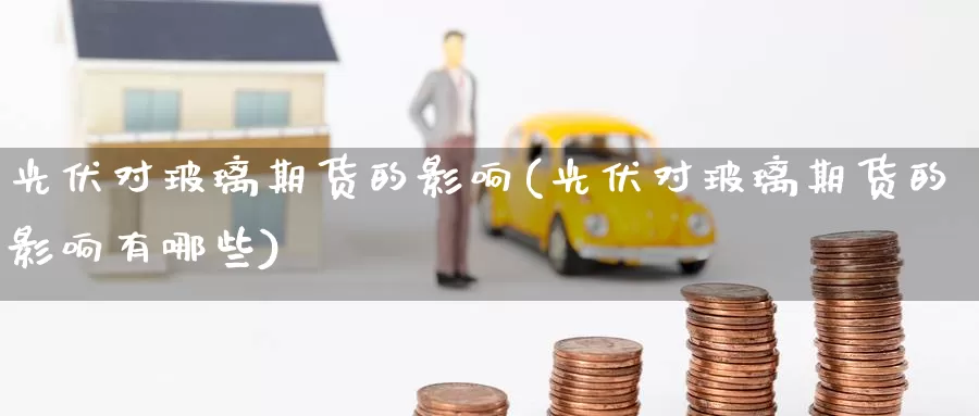 光伏对玻璃期货的影响(光伏对玻璃期货的影响有哪些)_https://www.wenchangxx.com_国际期货_第1张