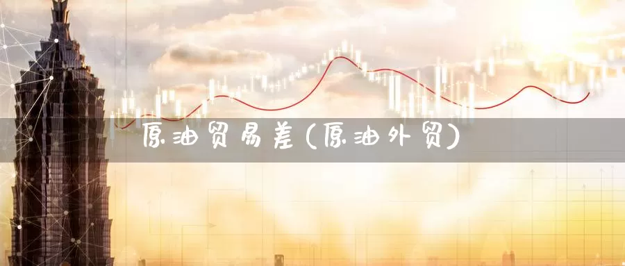 原油贸易差(原油外贸)_https://www.wenchangxx.com_国际期货_第1张
