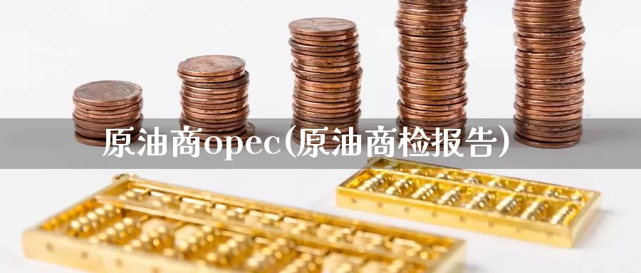 原油商opec(原油商检报告)_https://www.wenchangxx.com_德指期货_第1张