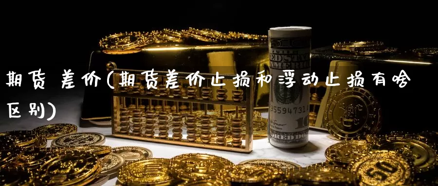 期货 差价(期货差价止损和浮动止损有啥区别)_https://www.wenchangxx.com_期货平台_第1张