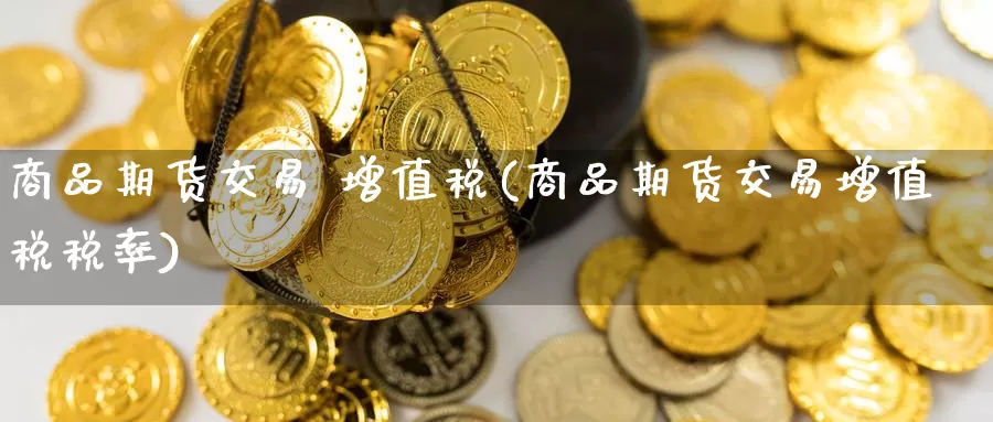 商品期货交易 增值税(商品期货交易增值税税率)_https://www.wenchangxx.com_期货行情_第1张