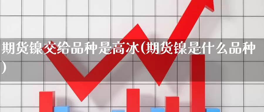 期货镍交给品种是高冰(期货镍是什么品种)_https://www.wenchangxx.com_期货行情_第1张